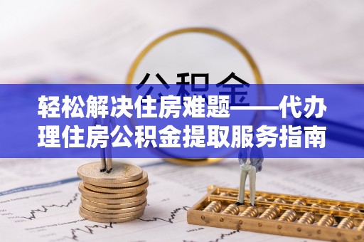 辽阳轻松解决住房难题——代办理住房公积金提取服务指南