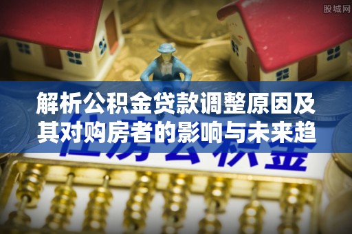 辽阳解析公积金贷款调整原因及其对购房者的影响与未来趋势
