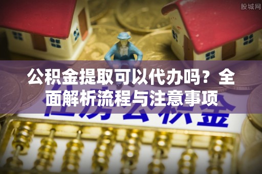 辽阳公积金提取可以代办吗？全面解析流程与注意事项