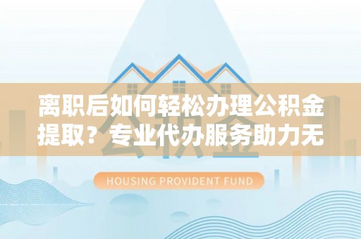辽阳离职后如何轻松办理公积金提取？专业代办服务助力无忧