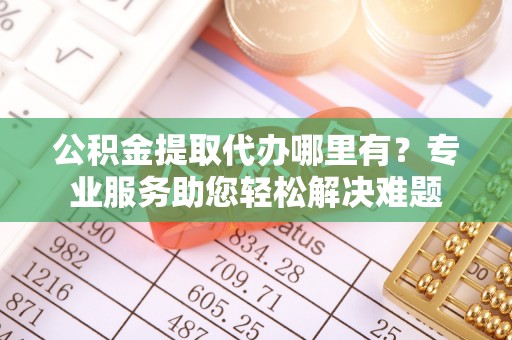 辽阳公积金提取代办哪里有？专业服务助您轻松解决难题