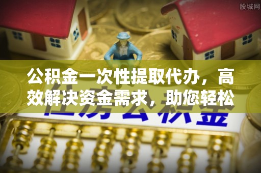 辽阳公积金一次性提取代办，高效解决资金需求，助您轻松应对生活难题