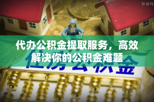 辽阳代办公积金提取服务，高效解决你的公积金难题