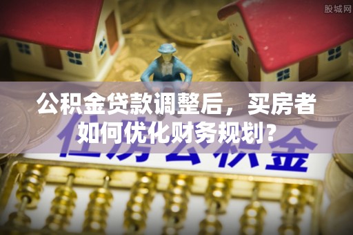 辽阳公积金贷款调整后，买房者如何优化财务规划？