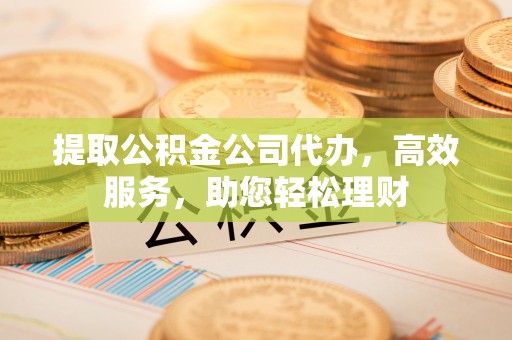 辽阳提取公积金公司代办，高效服务，助您轻松理财