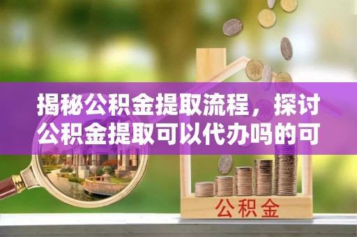 辽阳揭秘公积金提取流程，探讨公积金提取可以代办吗的可行性与注意事项