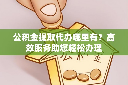 辽阳公积金提取代办哪里有？高效服务助您轻松办理