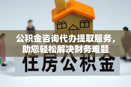 辽阳公积金咨询代办提取服务，助您轻松解决财务难题