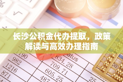 辽阳长沙公积金代办提取，政策解读与高效办理指南