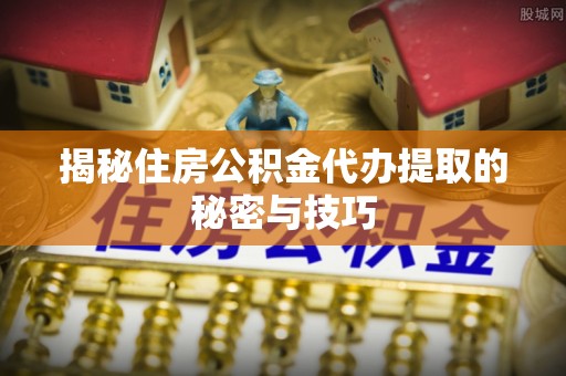辽阳揭秘住房公积金代办提取的秘密与技巧