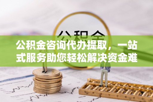 辽阳公积金咨询代办提取，一站式服务助您轻松解决资金难题