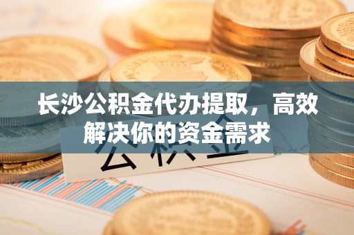 辽阳长沙公积金代办提取，高效解决你的资金需求