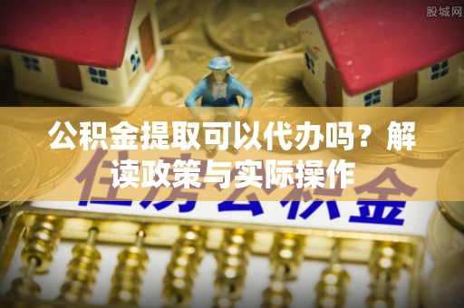 辽阳公积金提取可以代办吗？解读政策与实际操作