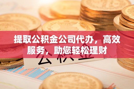 辽阳提取公积金公司代办，高效服务，助您轻松理财