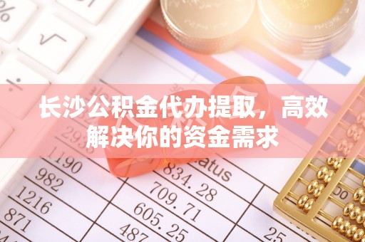 辽阳长沙公积金代办提取，高效解决你的资金需求