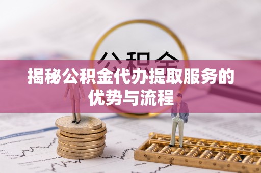 辽阳揭秘公积金代办提取服务的优势与流程