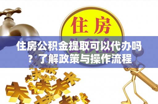 辽阳住房公积金提取可以代办吗？了解政策与操作流程