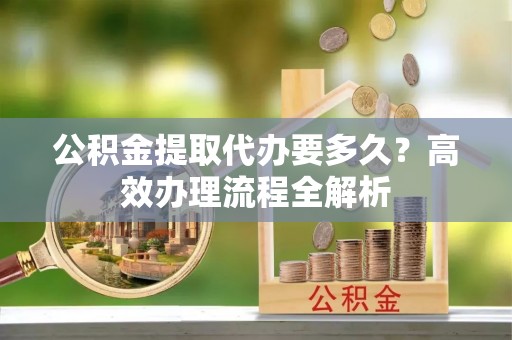 辽阳公积金提取代办要多久？高效办理流程全解析