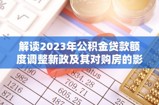 辽阳解读2023年公积金贷款额度调整新政及其对购房的影响