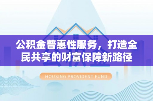 辽阳公积金普惠性服务，打造全民共享的财富保障新路径