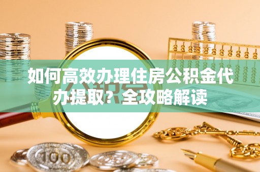 辽阳如何高效办理住房公积金代办提取？全攻略解读