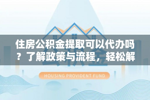 辽阳住房公积金提取可以代办吗？了解政策与流程，轻松解决疑惑