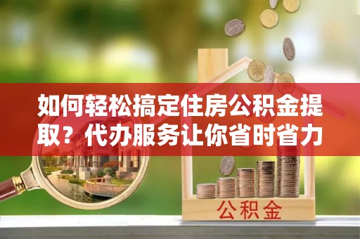 辽阳如何轻松搞定住房公积金提取？代办服务让你省时省力
