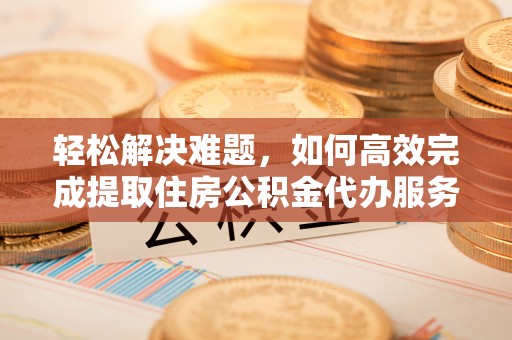 辽阳轻松解决难题，如何高效完成提取住房公积金代办服务