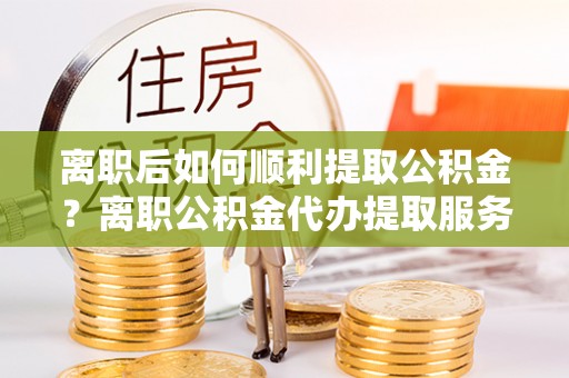 辽阳离职后如何顺利提取公积金？离职公积金代办提取服务助力无忧办理