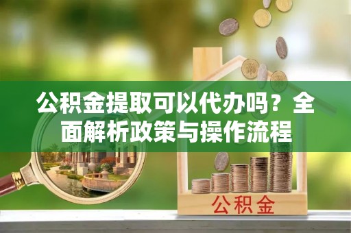 辽阳公积金提取可以代办吗？全面解析政策与操作流程