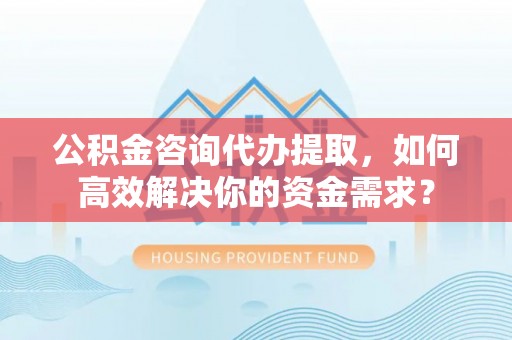 辽阳公积金咨询代办提取，如何高效解决你的资金需求？