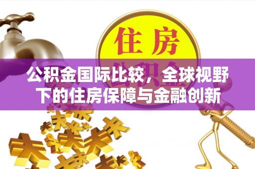 辽阳公积金国际比较，全球视野下的住房保障与金融创新