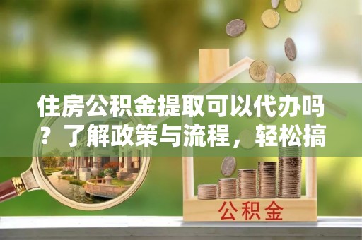 辽阳住房公积金提取可以代办吗？了解政策与流程，轻松搞定公积金提取
