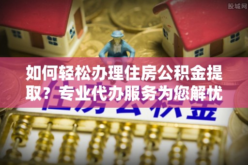 辽阳如何轻松办理住房公积金提取？专业代办服务为您解忧