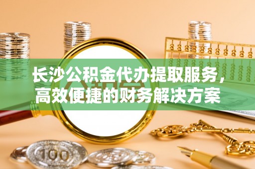 辽阳长沙公积金代办提取服务，高效便捷的财务解决方案
