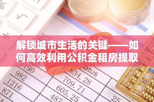 辽阳解锁城市生活的关键——如何高效利用公积金租房提取实现居住自由