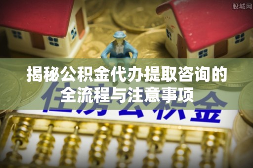 辽阳揭秘公积金代办提取咨询的全流程与注意事项
