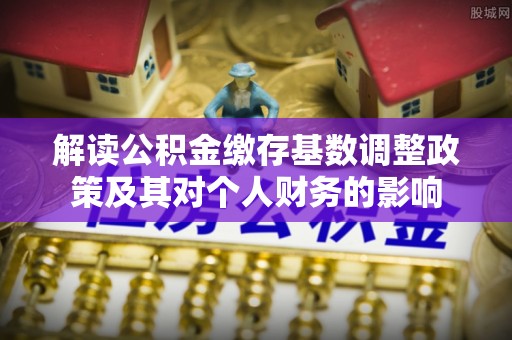 辽阳解读公积金缴存基数调整政策及其对个人财务的影响