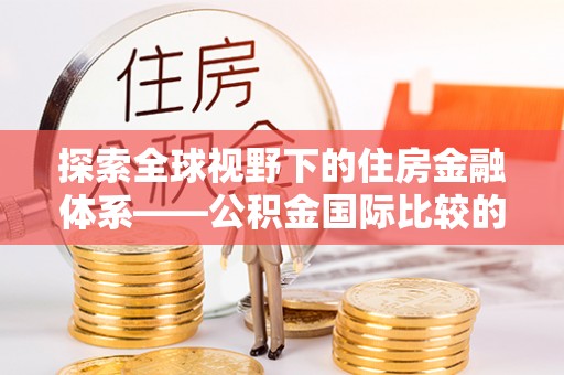 辽阳探索全球视野下的住房金融体系——公积金国际比较的深度解析