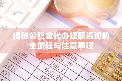 辽阳揭秘公积金代办提取咨询的全流程与注意事项