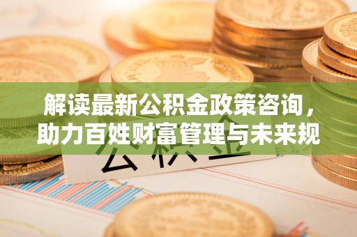 辽阳解读最新公积金政策咨询，助力百姓财富管理与未来规划