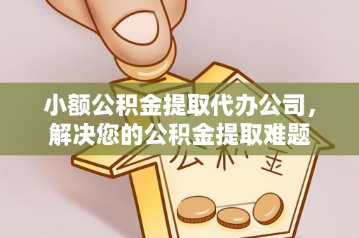 辽阳小额公积金提取代办公司，解决您的公积金提取难题