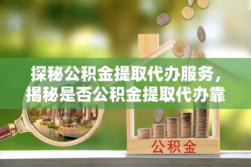 辽阳探秘公积金提取代办服务，揭秘是否公积金提取代办靠谱吗？