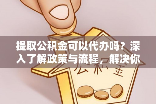 辽阳提取公积金可以代办吗？深入了解政策与流程，解决你的疑问