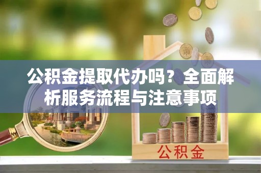 辽阳公积金提取代办吗？全面解析服务流程与注意事项