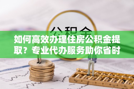 辽阳如何高效办理住房公积金提取？专业代办服务助你省时省力