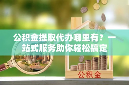 辽阳公积金提取代办哪里有？一站式服务助你轻松搞定