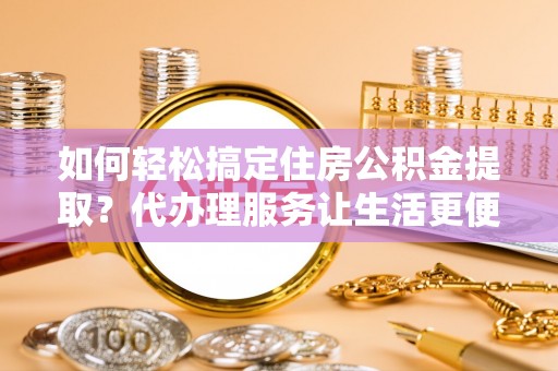 辽阳如何轻松搞定住房公积金提取？代办理服务让生活更便捷！