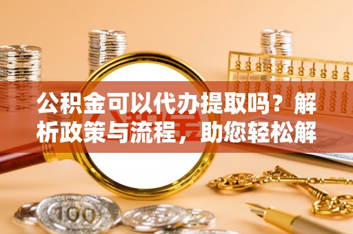 辽阳公积金可以代办提取吗？解析政策与流程，助您轻松解决疑问