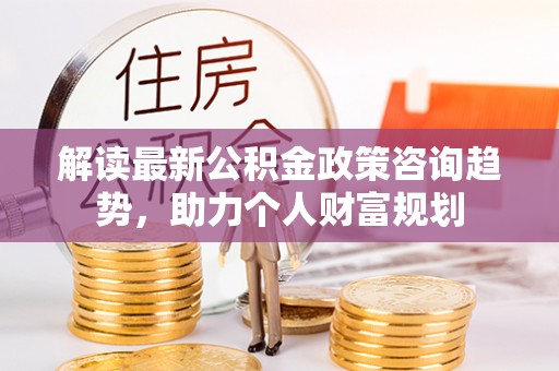 辽阳解读最新公积金政策咨询趋势，助力个人财富规划